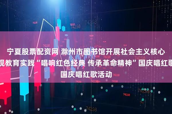 宁夏股票配资网 滁州市图书馆开展社会主义核心价值观教育实践“唱响红色经典 传承革命精神”国庆唱红歌活动