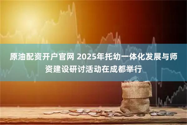 原油配资开户官网 2025年托幼一体化发展与师资建设研讨活动在成都举行