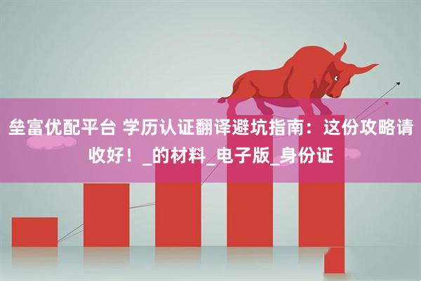 垒富优配平台 学历认证翻译避坑指南：这份攻略请收好！_的材料_电子版_身份证