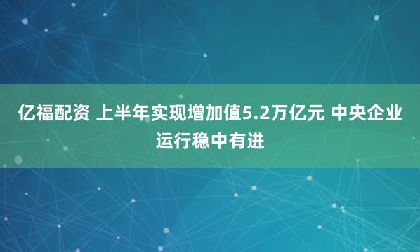 亿福配资 上半年实现增加值5.2万亿元 中央企业运行稳中有进