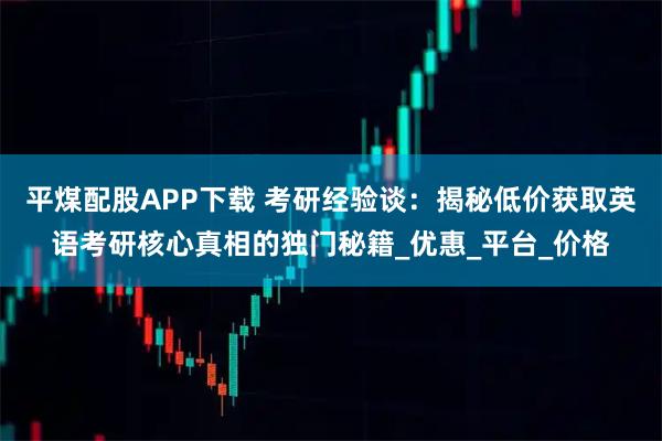 平煤配股APP下载 考研经验谈：揭秘低价获取英语考研核心真相的独门秘籍_优惠_平台_价格