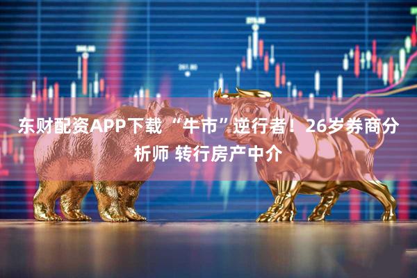 东财配资APP下载 “牛市”逆行者！26岁券商分析师 转行房产中介