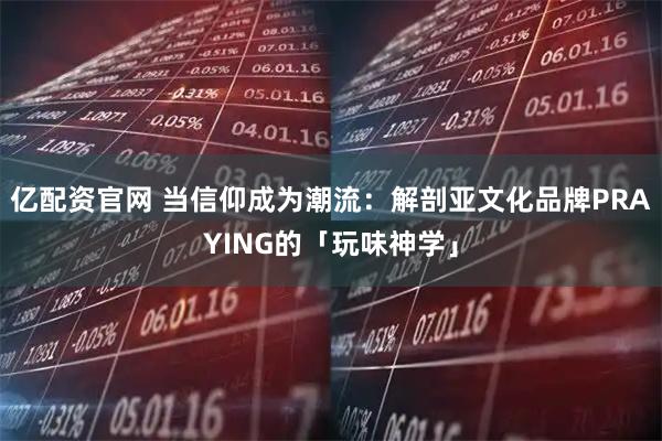 亿配资官网 当信仰成为潮流：解剖亚文化品牌PRAYING的「玩味神学」