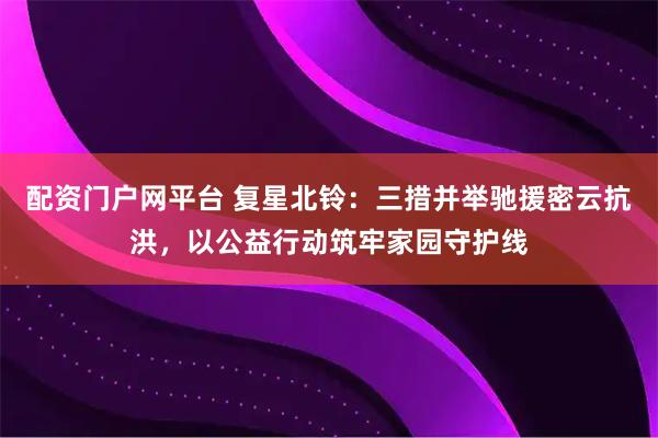 配资门户网平台 复星北铃：三措并举驰援密云抗洪，以公益行动筑牢家园守护线