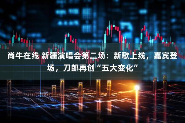 尚牛在线 新疆演唱会第二场：新歌上线，嘉宾登场，刀郎再创“五大变化”