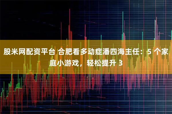 股米网配资平台 合肥看多动症潘四海主任：5 个家庭小游戏，轻松提升 3