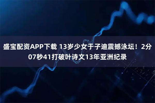 盛宝配资APP下载 13岁少女于子迪震撼泳坛！2分07秒41打破叶诗文13年亚洲纪录
