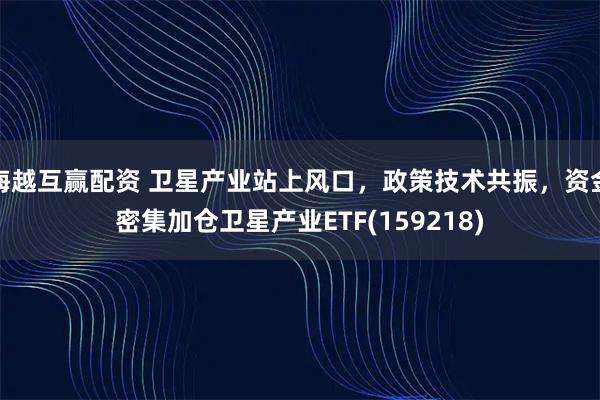 海越互赢配资 卫星产业站上风口，政策技术共振，资金密集加仓卫星产业ETF(159218)