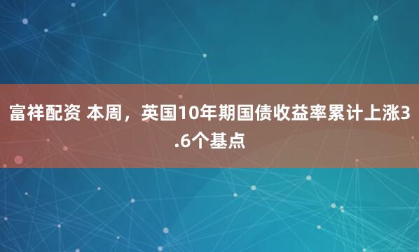 富祥配资 本周，英国10年期国债收益率累计上涨3.6个基点