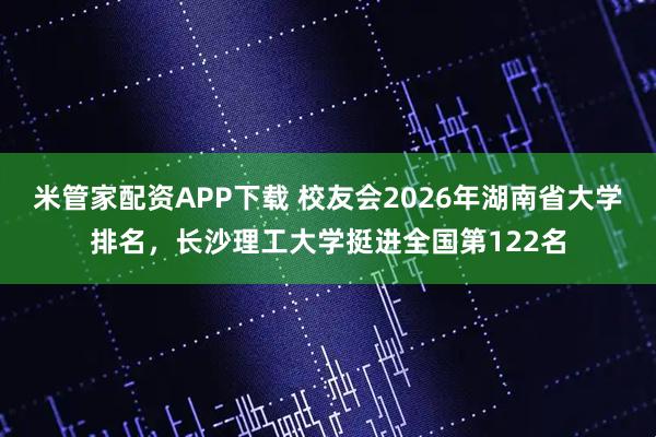 米管家配资APP下载 校友会2026年湖南省大学排名，长沙理工大学挺进全国第122名
