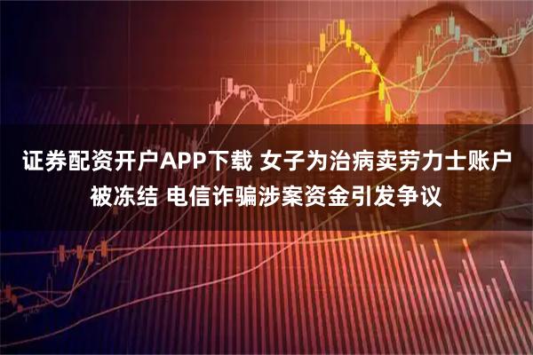 证券配资开户APP下载 女子为治病卖劳力士账户被冻结 电信诈骗涉案资金引发争议