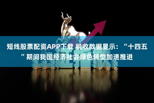 短线股票配资APP下载 税收数据显示：“十四五”期间我国经济社会绿色转型加速推进