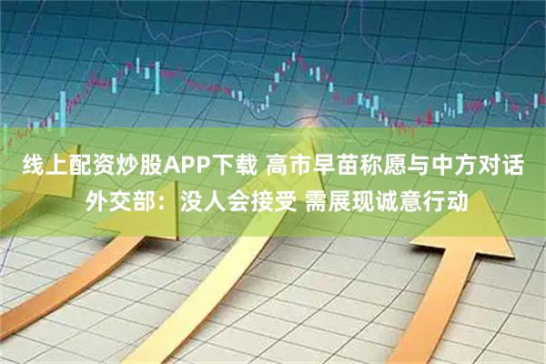 线上配资炒股APP下载 高市早苗称愿与中方对话 外交部：没人会接受 需展现诚意行动