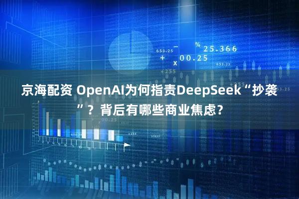 京海配资 OpenAI为何指责DeepSeek“抄袭”？背后有哪些商业焦虑？