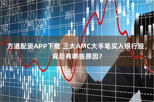方道配资APP下载 三大AMC大手笔买入银行股，背后有哪些原因？