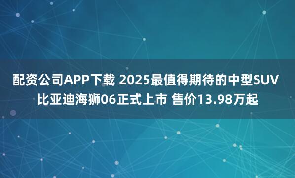 配资公司APP下载 2025最值得期待的中型SUV 比亚迪海狮06正式上市 售价13.98万起