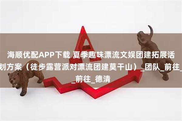 海顺优配APP下载 夏季趣味漂流文娱团建拓展活动策划方案（徒步露营派对漂流团建莫干山）_团队_前往_德清