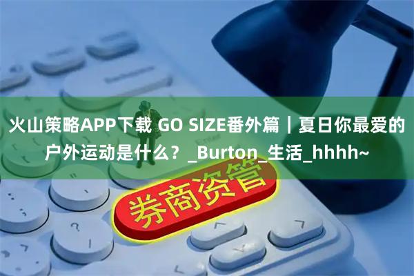 火山策略APP下载 GO SIZE番外篇｜夏日你最爱的户外运动是什么？_Burton_生活_hhhh~