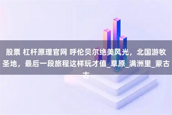 股票 杠杆原理官网 呼伦贝尔绝美风光，北国游牧圣地，最后一段旅程这样玩才值_草原_满洲里_蒙古