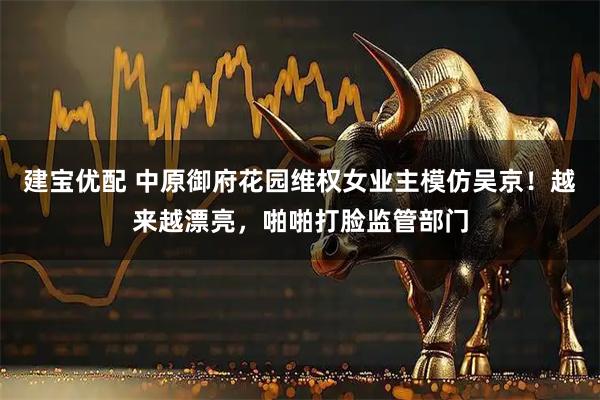 建宝优配 中原御府花园维权女业主模仿吴京！越来越漂亮，啪啪打脸监管部门