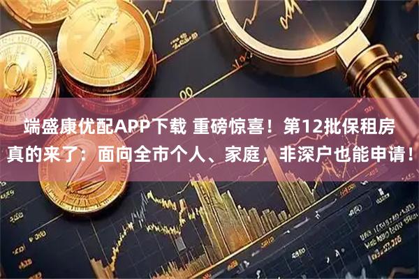 端盛康优配APP下载 重磅惊喜！第12批保租房真的来了：面向全市个人、家庭，非深户也能申请！