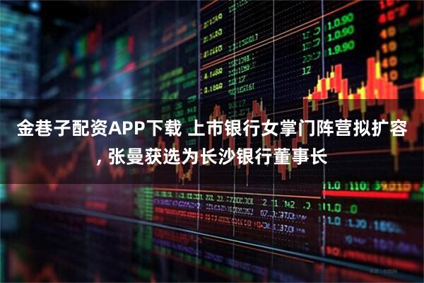 金巷子配资APP下载 上市银行女掌门阵营拟扩容, 张曼获选为长沙银行董事长
